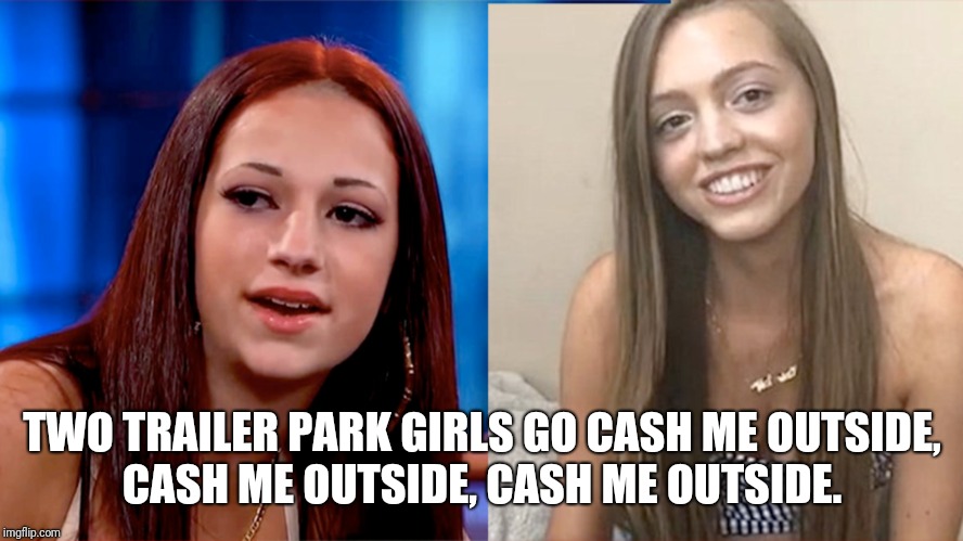 Cash me outside parody | TWO TRAILER PARK GIRLS GO CASH ME OUTSIDE, CASH ME OUTSIDE, CASH ME OUTSIDE. | image tagged in funny memes | made w/ Imgflip meme maker