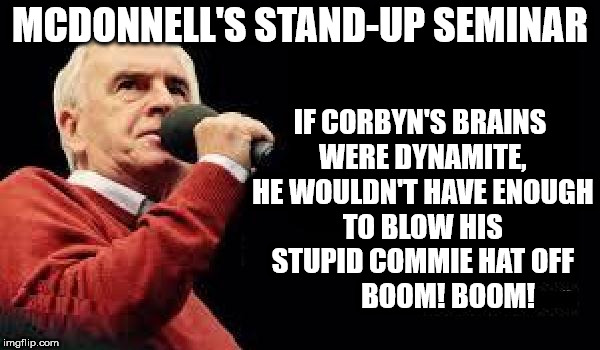 John McDonnell's stand-up seminar | MCDONNELL'S STAND-UP SEMINAR; IF CORBYN'S BRAINS WERE DYNAMITE, HE WOULDN'T HAVE ENOUGH TO BLOW HIS STUPID COMMIE HAT OFF          BOOM! BOOM! | image tagged in mcdonnell - corbyn's labour party,corbyn eww,party of haters,funny,trump brexit,communist socialist | made w/ Imgflip meme maker