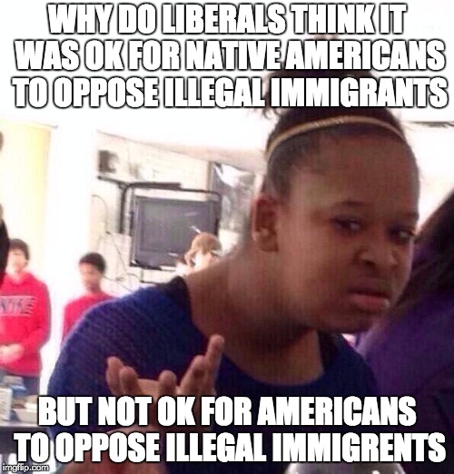 Black Girl Wat Meme | WHY DO LIBERALS THINK IT WAS OK FOR NATIVE AMERICANS TO OPPOSE ILLEGAL IMMIGRANTS; BUT NOT OK FOR AMERICANS TO OPPOSE ILLEGAL IMMIGRENTS | image tagged in memes,black girl wat | made w/ Imgflip meme maker