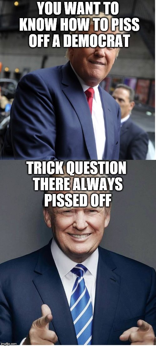 Trump - "Believe Me!" |  YOU WANT TO KNOW HOW TO PISS OFF A DEMOCRAT; TRICK QUESTION THERE ALWAYS PISSED OFF | image tagged in trump - believe me | made w/ Imgflip meme maker