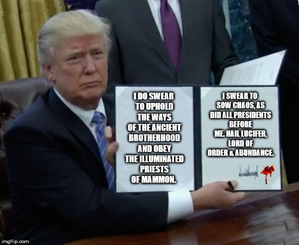Proud Ancient Legacy  | I DO SWEAR TO UPHOLD THE WAYS OF THE ANCIENT BROTHERHOOD AND OBEY THE ILLUMINATED PRIESTS OF MAMMON. I SWEAR TO SOW CHAOS, AS DID ALL PRESIDENTS BEFORE ME. HAIL LUCIFER, LORD OF ORDER & ABUNDANCE. | image tagged in memes,trump bill signing,obama,hail satan,lucifer,trump | made w/ Imgflip meme maker