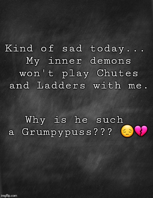 black blank | Kind of sad today... My inner demons won't play Chutes and Ladders with me. Why is he such a Grumpypuss??? 😔💔 | image tagged in black blank | made w/ Imgflip meme maker