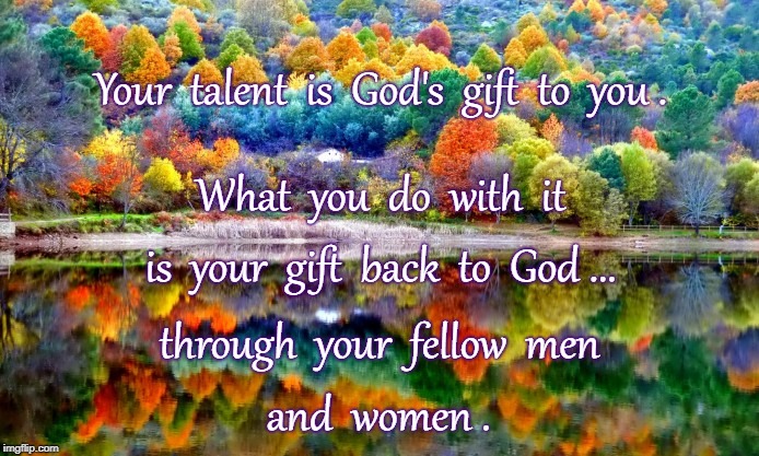 Exchanging Gift with God | Your  talent  is  God's  gift  to  you . What  you  do  with  it; is  your  gift  back  to  God ... through  your  fellow  men; and  women . | image tagged in your talent,god's gift,your gift to god | made w/ Imgflip meme maker
