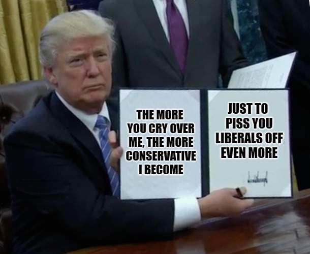 Trump Bill Signing Meme | THE MORE YOU CRY OVER ME, THE MORE CONSERVATIVE I BECOME; JUST TO PISS YOU LIBERALS OFF EVEN MORE | image tagged in memes,trump bill signing | made w/ Imgflip meme maker