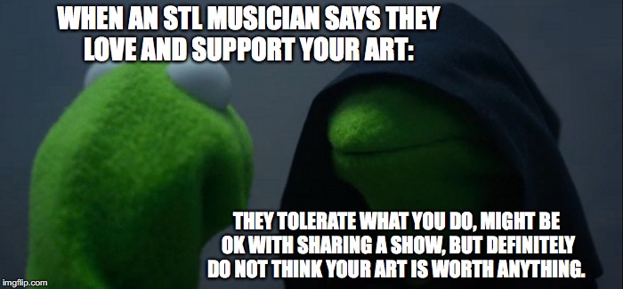 Evil Kermit Meme | WHEN AN STL MUSICIAN SAYS THEY LOVE AND SUPPORT YOUR ART:; THEY TOLERATE WHAT YOU DO, MIGHT BE OK WITH SHARING A SHOW, BUT DEFINITELY DO NOT THINK YOUR ART IS WORTH ANYTHING. | image tagged in memes,evil kermit | made w/ Imgflip meme maker