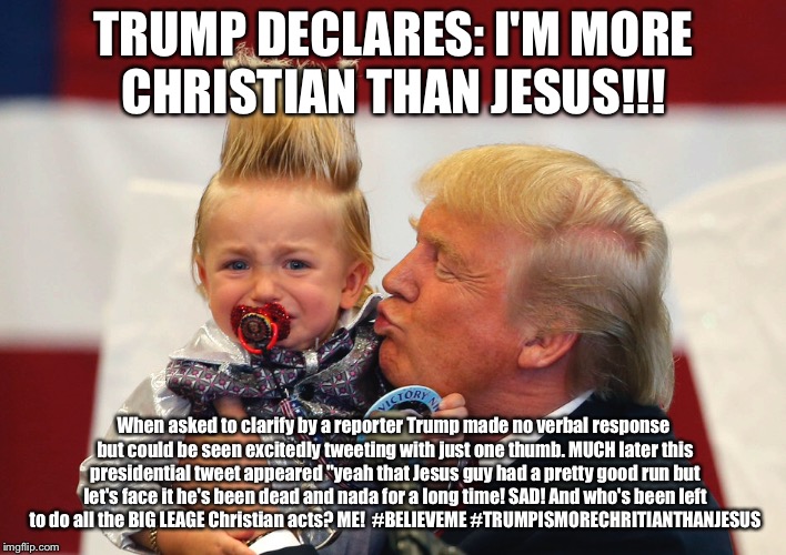 TRUMP DECLARES: I'M MORE CHRISTIAN THAN JESUS!!! When asked to clarify by a reporter Trump made no verbal response but could be seen excitedly tweeting with just one thumb. MUCH later this presidential tweet appeared "yeah that Jesus guy had a pretty good run but let's face it he's been dead and nada for a long time! SAD! And who's been left to do all the BIG LEAGE Christian acts? ME!  #BELIEVEME #TRUMPISMORECHRITIANTHANJESUS | image tagged in trump,more popular than lincoln,believe me | made w/ Imgflip meme maker