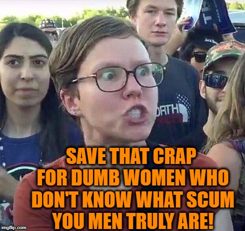 foggy | SAVE THAT CRAP FOR DUMB WOMEN WHO DON'T KNOW WHAT SCUM YOU MEN TRULY ARE! | image tagged in triggered feminist | made w/ Imgflip meme maker