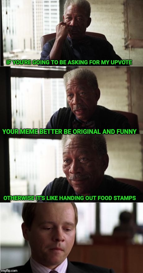 Morgan Freeman Good Luck | IF YOU'RE GOING TO BE ASKING FOR MY UPVOTE; YOUR MEME BETTER BE ORIGINAL AND FUNNY; OTHERWISE IT'S LIKE HANDING OUT FOOD STAMPS | image tagged in memes,morgan freeman good luck,upvote,upvotes,food stamps,begging | made w/ Imgflip meme maker