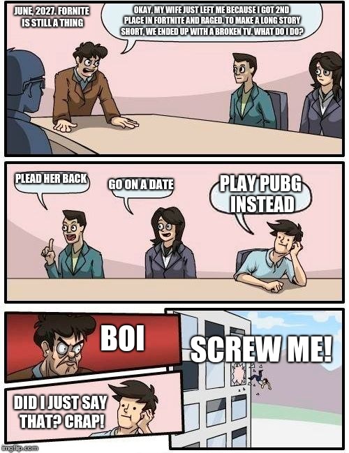 Boardroom Meeting Suggestion Meme | OKAY, MY WIFE JUST LEFT ME BECAUSE I GOT 2ND PLACE IN FORTNITE AND RAGED. TO MAKE A LONG STORY SHORT, WE ENDED UP WITH A BROKEN TV. WHAT DO I DO? JUNE, 2027. FORNITE IS STILL A THING; PLEAD HER BACK; GO ON A DATE; PLAY PUBG INSTEAD; SCREW ME! BOI; DID I JUST SAY THAT? CRAP! | image tagged in memes,boardroom meeting suggestion | made w/ Imgflip meme maker