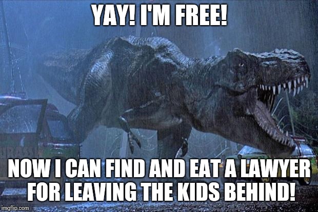 jurassic park t rex | YAY! I'M FREE! NOW I CAN FIND AND EAT A LAWYER FOR LEAVING THE KIDS BEHIND! | image tagged in jurassic park t rex | made w/ Imgflip meme maker
