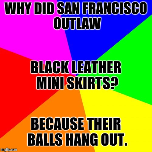 Blank Colored Background | WHY DID SAN FRANCISCO OUTLAW; BLACK LEATHER MINI SKIRTS? BECAUSE THEIR BALLS HANG OUT. | image tagged in memes,blank colored background | made w/ Imgflip meme maker