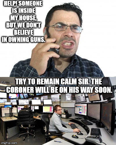 When seconds count, but the cops are minutes away. | HELP! SOMEONE IS INSIDE MY HOUSE, BUT WE DON'T BELIEVE IN OWNING GUNS. TRY TO REMAIN CALM SIR. THE CORONER WILL BE ON HIS WAY SOON. | image tagged in memes | made w/ Imgflip meme maker