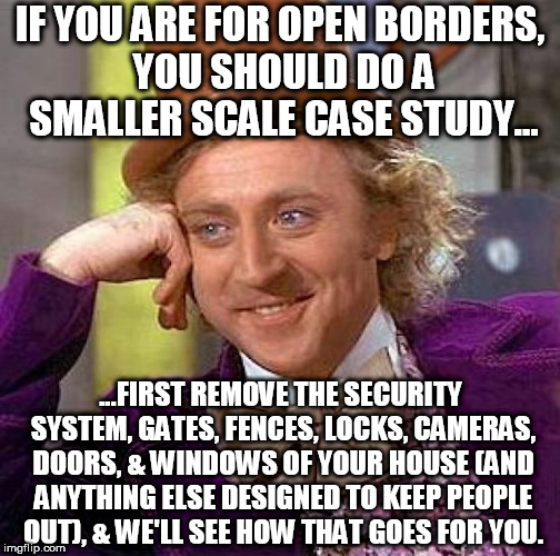 If everyone had your best interest at heart, it wouldn't be a problem, but you probably can't trust everyone like that can you? | IF YOU ARE FOR OPEN BORDERS, YOU SHOULD DO A SMALLER SCALE CASE STUDY... ...FIRST REMOVE THE SECURITY SYSTEM, GATES, FENCES, LOCKS, CAMERAS, DOORS, & WINDOWS OF YOUR HOUSE (AND ANYTHING ELSE DESIGNED TO KEEP PEOPLE OUT), & WE'LL SEE HOW THAT GOES FOR YOU. | image tagged in memes,creepy condescending wonka,open borders,home security,illegal,immigration | made w/ Imgflip meme maker