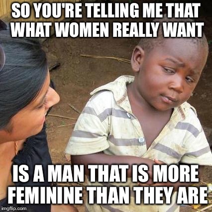 Third World Skeptical Kid | SO YOU'RE TELLING ME THAT WHAT WOMEN REALLY WANT; IS A MAN THAT IS MORE FEMININE THAN THEY ARE | image tagged in memes,third world skeptical kid | made w/ Imgflip meme maker