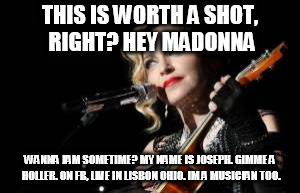 THIS IS WORTH A SHOT, RIGHT? HEY MADONNA; WANNA JAM SOMETIME? MY NAME IS JOSEPH. GIMME A HOLLER. ON FB, LIVE IN LISBON OHIO. IM A MUSICIAN TOO. | image tagged in madonna,musicians,song lyrics | made w/ Imgflip meme maker