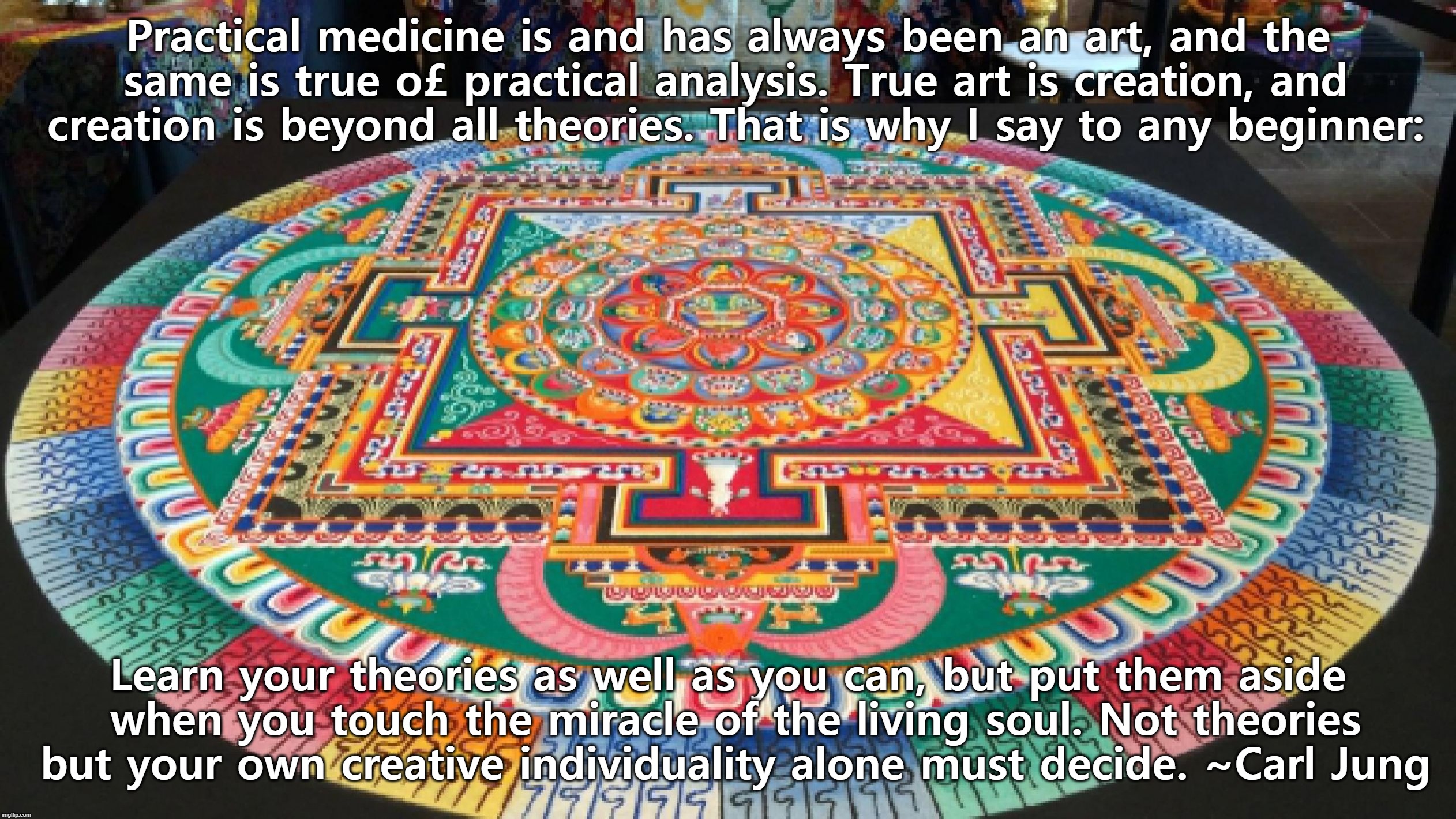 Practical medicine is and has always been an art, and the same is true o£ practical analysis. True art is creation, and creation is beyond all theories. That is why I say to any beginner:; Learn your theories as well as you can, but put them aside when you touch the miracle of the living soul. Not theories but your own creative individuality alone must decide. ~Carl Jung | image tagged in buddhist mandala | made w/ Imgflip meme maker
