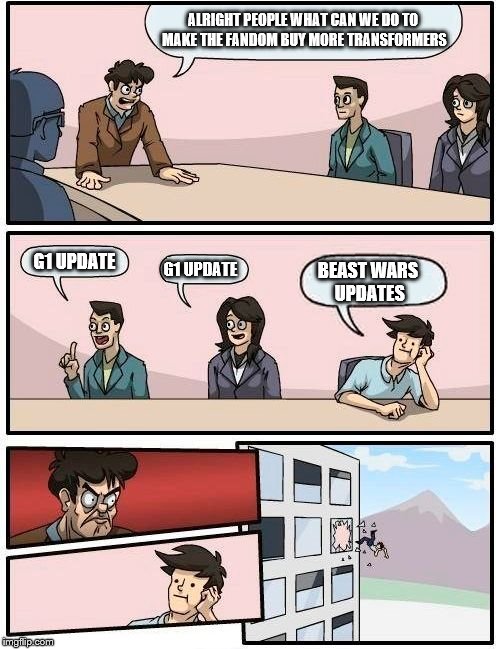 Boardroom Meeting Suggestion | ALRIGHT PEOPLE WHAT CAN WE DO TO MAKE THE FANDOM BUY MORE TRANSFORMERS; G1 UPDATE; G1 UPDATE; BEAST WARS UPDATES | image tagged in memes,boardroom meeting suggestion | made w/ Imgflip meme maker