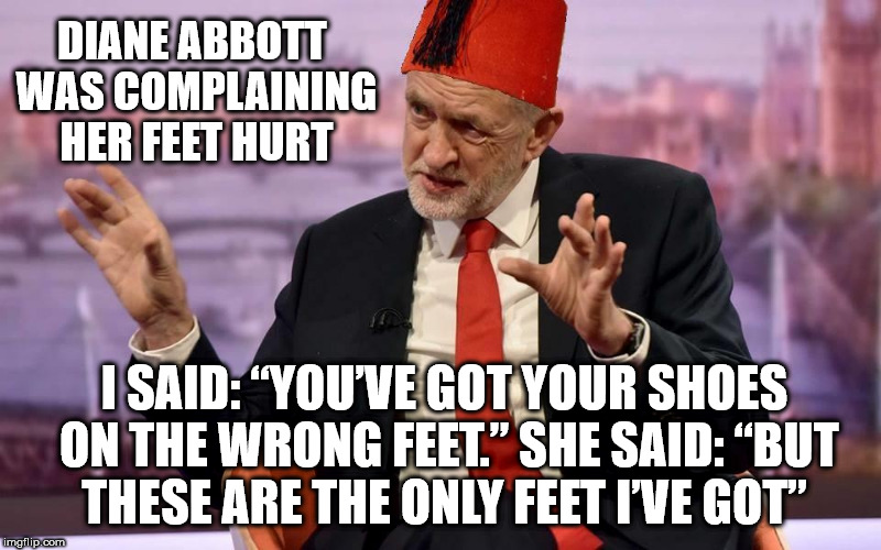 Tommy Corbyn/Cooper | DIANE ABBOTT WAS COMPLAINING HER FEET HURT; I SAID: “YOU’VE GOT YOUR SHOES ON THE WRONG FEET.” SHE SAID: “BUT THESE ARE THE ONLY FEET I’VE GOT” | image tagged in corbyn - cooper,party of haters,funny,communist socialist,corbyn eww,momentum students | made w/ Imgflip meme maker