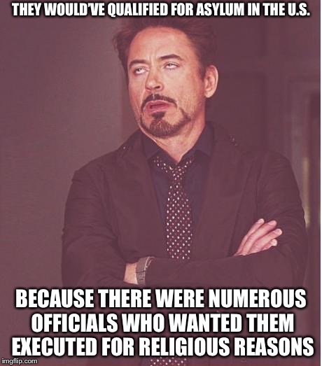 Face You Make Robert Downey Jr Meme | THEY WOULD’VE QUALIFIED FOR ASYLUM IN THE U.S. BECAUSE THERE WERE NUMEROUS OFFICIALS WHO WANTED THEM EXECUTED FOR RELIGIOUS REASONS | image tagged in memes,face you make robert downey jr | made w/ Imgflip meme maker