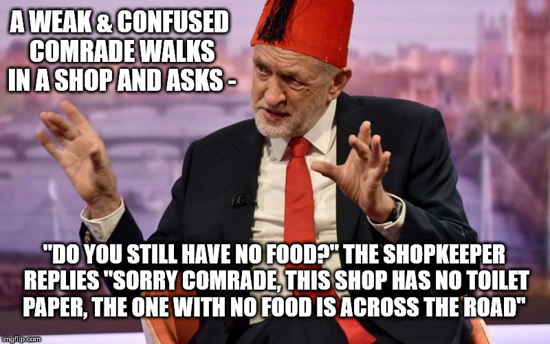 Tommy Corbyn/Cooper | A WEAK & CONFUSED COMRADE WALKS IN A SHOP AND ASKS -; "DO YOU STILL HAVE NO FOOD?" THE SHOPKEEPER REPLIES "SORRY COMRADE, THIS SHOP HAS NO TOILET PAPER, THE ONE WITH NO FOOD IS ACROSS THE ROAD" | image tagged in corbyn - cooper,corbyn eww,party of haters,communism socialism,funny,labour is a joke | made w/ Imgflip meme maker
