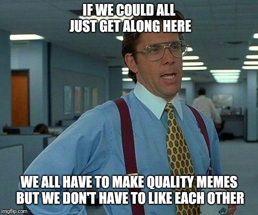 That Would Be Great Meme | IF WE COULD ALL JUST GET ALONG HERE; WE ALL HAVE TO MAKE QUALITY MEMES BUT WE DON'T HAVE TO LIKE EACH OTHER | image tagged in memes,that would be great | made w/ Imgflip meme maker
