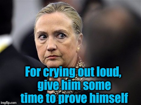 upset hillary | For crying out loud, give him some time to prove himself | image tagged in upset hillary | made w/ Imgflip meme maker