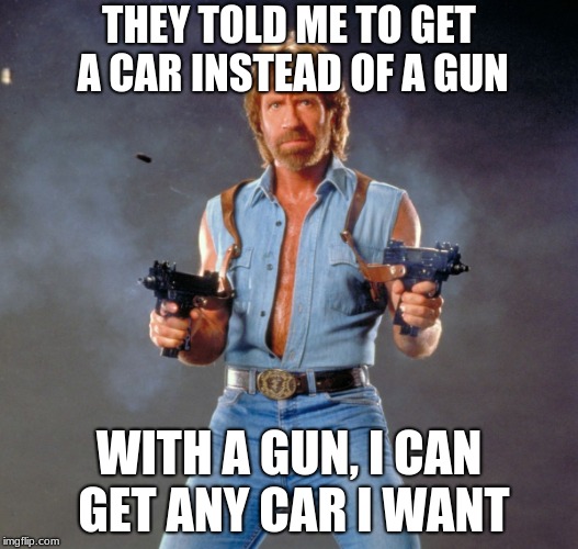 Chuck Norris Guns Meme | THEY TOLD ME TO GET A CAR INSTEAD OF A GUN; WITH A GUN, I CAN GET ANY CAR I WANT | image tagged in memes,chuck norris guns,chuck norris,cars | made w/ Imgflip meme maker