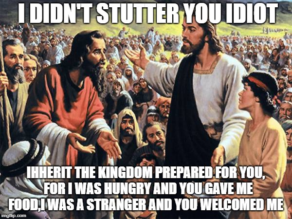 I DIDN'T STUTTER YOU IDIOT IHHERIT THE KINGDOM PREPARED FOR YOU,  FOR I WAS HUNGRY AND YOU GAVE ME FOOD,I WAS A STRANGER AND YOU WELCOMED ME | image tagged in republican jesus | made w/ Imgflip meme maker
