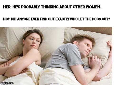 Does anyone know yet? | HER: HE'S PROBABLY THINKING ABOUT OTHER WOMEN. HIM: DID ANYONE EVER FIND OUT EXACTLY WHO LET THE DOGS OUT? | image tagged in dogs,couple,bed,i bet he's thinking about other women | made w/ Imgflip meme maker