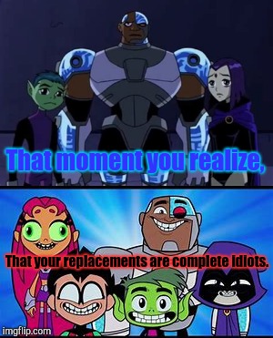 That moment you realize | That moment you realize, That your replacements are complete idiots. | image tagged in teen titans,teen titans go,idiots,that moment when you realize | made w/ Imgflip meme maker