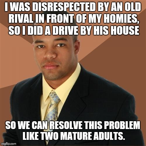 Successful Black Man |  I WAS DISRESPECTED BY AN OLD RIVAL IN FRONT OF MY HOMIES, SO I DID A DRIVE BY HIS HOUSE; SO WE CAN RESOLVE THIS PROBLEM LIKE TWO MATURE ADULTS. | image tagged in memes,successful black man | made w/ Imgflip meme maker