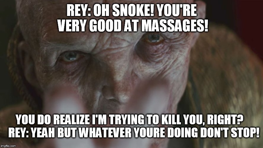 Snoke | REY: OH SNOKE! YOU'RE VERY GOOD AT MASSAGES! YOU DO REALIZE I'M TRYING TO KILL YOU, RIGHT?

  REY: YEAH BUT WHATEVER YOURE DOING DON'T STOP! | image tagged in snoke | made w/ Imgflip meme maker