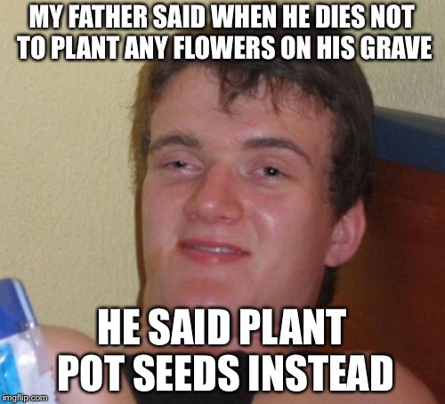 10 Guy Meme | MY FATHER SAID WHEN HE DIES NOT TO PLANT ANY FLOWERS ON HIS GRAVE; HE SAID PLANT POT SEEDS INSTEAD | image tagged in memes,10 guy | made w/ Imgflip meme maker