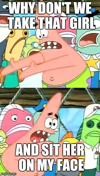 Put It Somewhere Else Patrick Meme | WHY DON'T WE TAKE THAT GIRL AND SIT HER ON MY FACE | image tagged in memes,put it somewhere else patrick | made w/ Imgflip meme maker