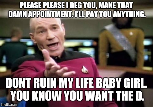 Picard Wtf | PLEASE PLEASE I BEG YOU, MAKE THAT DAMN APPOINTMENT. I'LL PAY YOU ANYTHING. DONT RUIN MY LIFE BABY GIRL. YOU KNOW YOU WANT THE D. | image tagged in memes,picard wtf | made w/ Imgflip meme maker