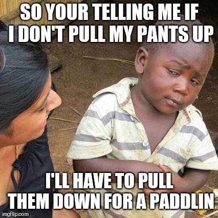 Third World Skeptical Kid Meme | SO YOUR TELLING ME IF I DON'T PULL MY PANTS UP I'LL HAVE TO PULL THEM DOWN FOR A PADDLIN | image tagged in memes,third world skeptical kid | made w/ Imgflip meme maker