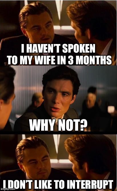 I haven’t spoken to my wife in 3 months.. | I HAVEN’T SPOKEN TO MY WIFE IN 3 MONTHS; WHY NOT? I DON’T LIKE TO INTERRUPT | image tagged in memes,inception,wife | made w/ Imgflip meme maker