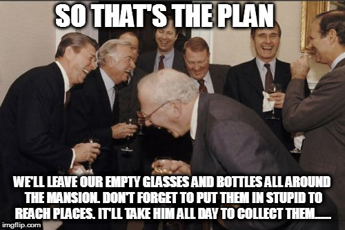 Laughing Men In Suits Meme | SO THAT'S THE PLAN; WE'LL LEAVE OUR EMPTY GLASSES AND BOTTLES ALL AROUND THE MANSION. DON'T FORGET TO PUT THEM IN STUPID TO REACH PLACES. IT'LL TAKE HIM ALL DAY TO COLLECT THEM...... | image tagged in memes,laughing men in suits | made w/ Imgflip meme maker