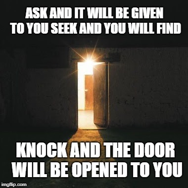 Matthew 7:7 The door to the Lord will be Opened If You Look | ASK AND IT WILL BE GIVEN TO YOU SEEK AND YOU WILL FIND; KNOCK AND THE DOOR WILL BE OPENED TO YOU | image tagged in bible,bibleverse,holy bible,holy spirit,verse,lord | made w/ Imgflip meme maker