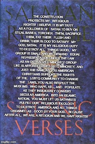 Satanists want Equal Rights  | THE CONSTITUTION PROTECTS MY 

RELIGIOUS RIGHTS!

I BELIEVE IT IS MY DUTY AS A FOLLOWER OF 

SATAN TO BUY OR STEAL BABIES, TORCHER 

THEM, SACRIFICE THEM, EAT THEIR 

FLESH AND DRINK THEIR BLOOD TO SATISFY 

MY GOD, SATAN. 

IT IS MY RELIGIOUS DUTY TO DESTROY ALL 

THINGS GOOD, 

MY GROUP IS SMALL AND WE DEMAND 

EQUAL REPRESENTATION UNDER THE LAW 

AS AN OSTRACIZED MINORITY GROUP 

LIKE IS AFFORDED THE LGBTQ MINORITY.

AND JUST THE SAME AS YOU AMERICAN 

CHRISTIANS SUPPORT THE RIGHTS OF THE 

LGBTQ COMMUNITY TO CHANGE THE 

LAWS, YOU ALSO RESPECT THE MUSLIMS 

WHO RAPE, KILL, AND 

POPULATE AS THEY INSIDIOUSLY CONVERT 

SECULAR AMERICA 

INTO AN ISLAMIC NATION,

YOU MUST LET US SATANISTS FULFILL OUR 

RELIGIOUS IDEOLOGY TO DESTROY 

AMERICA AND ALL THINGS ORDAINED AS 

GOOD BY YOUR GOD.


BECAUSE AFTER ALL, 
WE ARE A RELIGION AND WE HAVE RIGHTS! | image tagged in satan,islam,muhamad,the religion of peace,allah is god,satanic versus | made w/ Imgflip meme maker