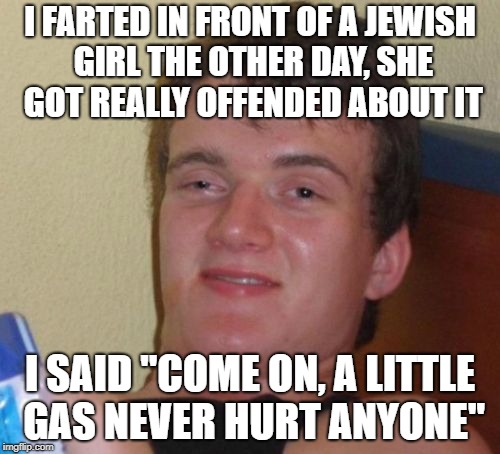 10 Guy Meme | I FARTED IN FRONT OF A JEWISH GIRL THE OTHER DAY, SHE GOT REALLY OFFENDED ABOUT IT; I SAID "COME ON, A LITTLE GAS NEVER HURT ANYONE" | image tagged in memes,10 guy | made w/ Imgflip meme maker