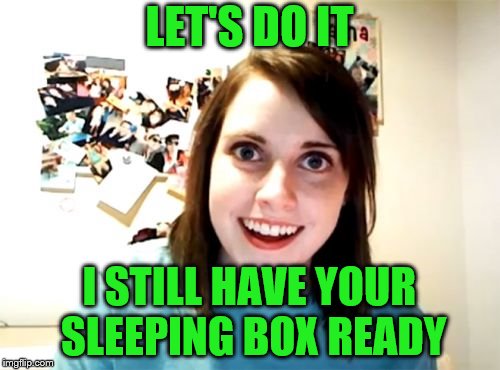 Overly Attached Girlfriend Meme | LET'S DO IT I STILL HAVE YOUR SLEEPING BOX READY | image tagged in memes,overly attached girlfriend | made w/ Imgflip meme maker