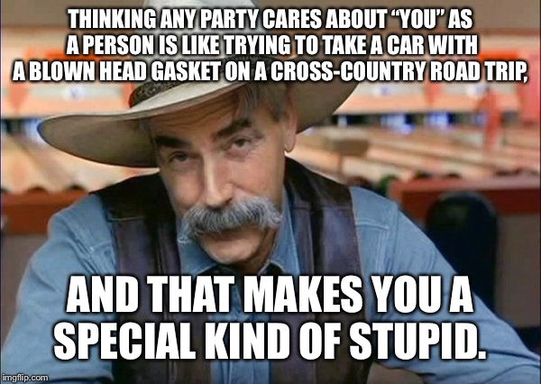 Sam Elliott special kind of stupid | THINKING ANY PARTY CARES ABOUT “YOU” AS A PERSON IS LIKE TRYING TO TAKE A CAR WITH A BLOWN HEAD GASKET ON A CROSS-COUNTRY ROAD TRIP, AND THAT MAKES YOU A SPECIAL KIND OF STUPID. | image tagged in sam elliott special kind of stupid | made w/ Imgflip meme maker
