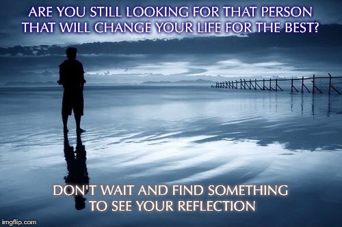 your life | ARE YOU STILL LOOKING FOR THAT PERSON THAT WILL CHANGE YOUR LIFE FOR THE BEST? DON'T WAIT AND FIND SOMETHING TO SEE YOUR REFLECTION | image tagged in life,be happy,reflection | made w/ Imgflip meme maker