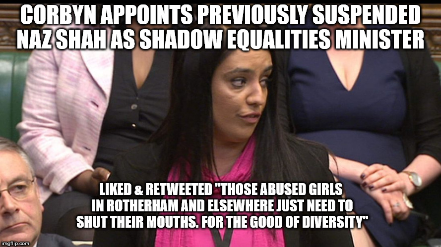 Corbyn - Naz Shah | CORBYN APPOINTS PREVIOUSLY SUSPENDED NAZ SHAH AS SHADOW EQUALITIES MINISTER; LIKED & RETWEETED "THOSE ABUSED GIRLS IN ROTHERHAM AND ELSEWHERE JUST NEED TO SHUT THEIR MOUTHS. FOR THE GOOD OF DIVERSITY" | image tagged in corbyn eww,party of haters,communist socialist,rotherham abuse,momentum students,mcdonnell abbott | made w/ Imgflip meme maker