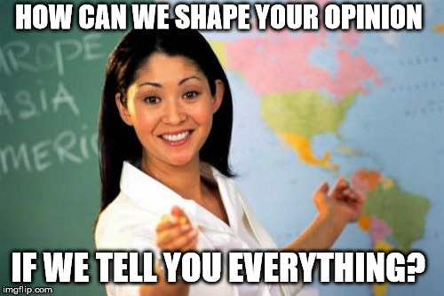 Unhelpful High School Teacher Meme | HOW CAN WE SHAPE YOUR OPINION IF WE TELL YOU EVERYTHING? | image tagged in memes,unhelpful high school teacher | made w/ Imgflip meme maker