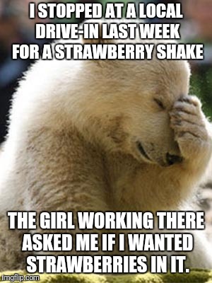 No kidding. I was speechless lol.   |  I STOPPED AT A LOCAL DRIVE-IN LAST WEEK FOR A STRAWBERRY SHAKE; THE GIRL WORKING THERE ASKED ME IF I WANTED STRAWBERRIES IN IT. | image tagged in memes,facepalm bear | made w/ Imgflip meme maker