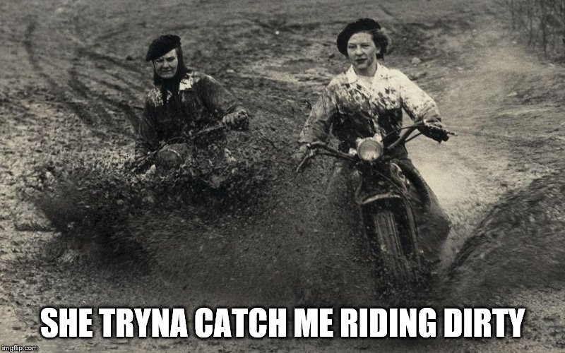 Motorcycles in mud | SHE TRYNA CATCH ME RIDING DIRTY | image tagged in motorcycles in mud | made w/ Imgflip meme maker