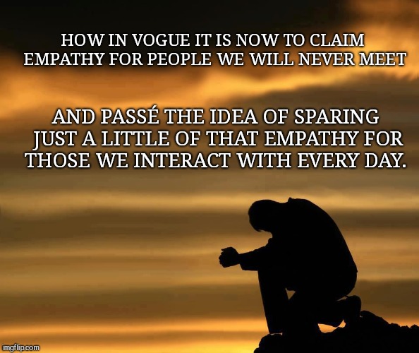 sunset man head down | HOW IN VOGUE IT IS NOW TO CLAIM EMPATHY FOR PEOPLE WE WILL NEVER MEET; AND PASSÉ THE IDEA OF SPARING JUST A LITTLE OF THAT EMPATHY FOR THOSE WE INTERACT WITH EVERY DAY. | image tagged in sunset man head down,trends,false empathy | made w/ Imgflip meme maker