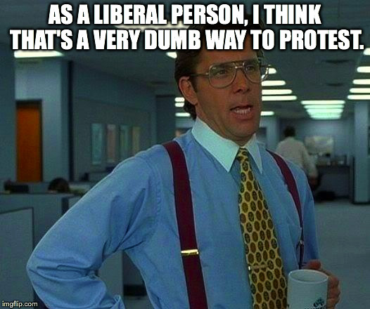 That Would Be Great Meme | AS A LIBERAL PERSON, I THINK THAT'S A VERY DUMB WAY TO PROTEST. | image tagged in memes,that would be great | made w/ Imgflip meme maker